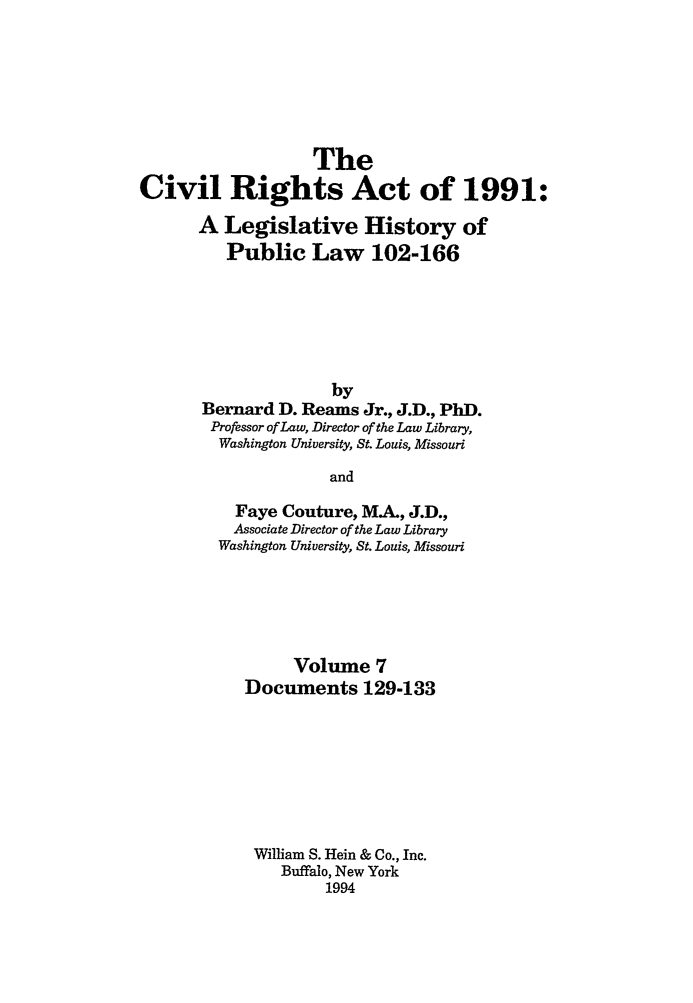 handle is hein.leghis/cra0007 and id is 1 raw text is: The
Civil Rights Act of 1991:
A Legislative History of
Public Law 102-166
by
Bernard D. Reams Jr., J.D., PhD.
Professor of Law, Director of the Law Library,
Washington University, St. Louis, Missouri
and
Faye Couture, MA., J.D.,
Associate Director of the Law Library
Washington University, St. Louis, Missouri

Volume 7
Documents 129-133
William S. Hein & Co., Inc.
Buffalo, New York
1994


