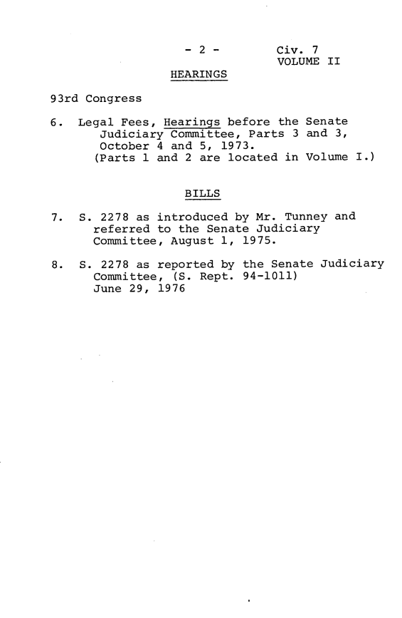 handle is hein.leghis/crafa0003 and id is 1 raw text is: -2 -         Civ. 7
VOLUME II
HEARINGS
93rd Congress
6. Legal Fees, Hearings before the Senate
Judiciary Committee, Parts 3 and 3,
October 4 and 5, 1973.
(Parts 1 and 2 are located in Volume I.)
BILLS
7. S. 2278 as introduced by Mr. Tunney and
referred to the Senate Judiciary
Committee, August 1, 1975.
8. S. 2278 as reported by the Senate Judiciary
Committee, (S. Rept. 94-1011)
June 29, 1976


