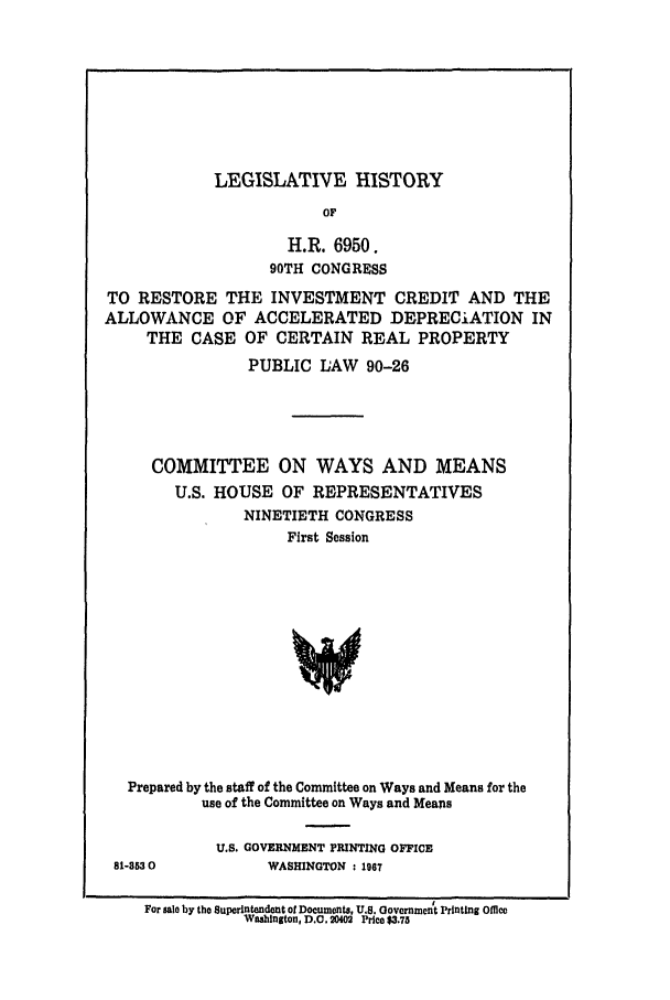 handle is hein.leghis/crall0001 and id is 1 raw text is: LEGISLATIVE HISTORY

OF
H.R. 6950.
90TH CONGRESS
TO RESTORE THE INVESTMENT CREDIT AND THE
ALLOWANCE OF ACCELERATED DEPRECIATION IN
THE CASE OF CERTAIN REAL PROPERTY
PUBLIC LAW 90-26
COMMITTEE ON WAYS AND MEANS
U.S. HOUSE OF REPRESENTATIVES
NINETIETH CONGRESS
First Session
Prepared by the staff of the Committee on Ways and Means for the
use of the Committee on Ways and Means

81-3630

U.S. GOVERNMENT PRINTING OFFICE
WASHINGTON : 1967

For sale by the Superintendent of Documents, U.S. Government Printing Office
WsinIton, D.C. 20402 Price $3.73


