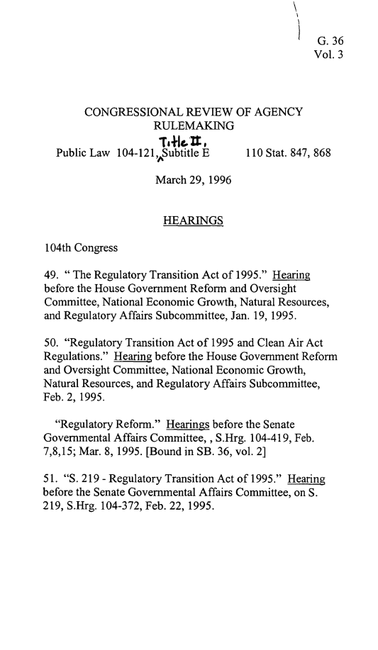 handle is hein.leghis/crar0003 and id is 1 raw text is: G. 36
Vol. 3
CONGRESSIONAL REVIEW OF AGENCY
RULEMAKING
Public Law 104-121 ,Subtitle E    110 Stat. 847, 868
March 29, 1996
HEARINGS
104th Congress
49. The Regulatory Transition Act of 1995. Hearing
before the House Government Reform and Oversight
Committee, National Economic Growth, Natural Resources,
and Regulatory Affairs Subcommittee, Jan. 19, 1995.
50. Regulatory Transition Act of 1995 and Clean Air Act
Regulations. Hearing before the House Government Reform
and Oversight Committee, National Economic Growth,
Natural Resources, and Regulatory Affairs Subcommittee,
Feb. 2, 1995.
Regulatory Reform. Hearings before the Senate
Governmental Affairs Committee,, S.Hrg. 104-419, Feb.
7,8,15; Mar. 8, 1995. [Bound in SB. 36, vol. 2]
51. S. 219 - Regulatory Transition Act of 1995. Hearing
before the Senate Governmental Affairs Committee, on S.
219, S.Hrg. 104-372, Feb. 22, 1995.


