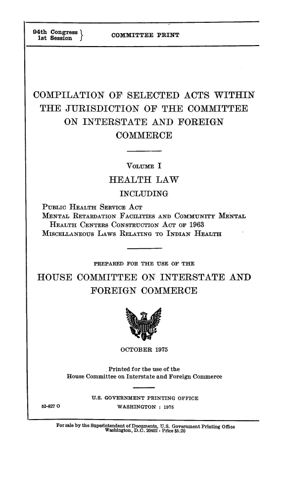 handle is hein.leghis/csajuifc0001 and id is 1 raw text is: 94th Congress }
1st Session I

COMMITTEE PRINT

COMPILATION OF SELECTED ACTS WITHIN
THE JURISDICTION OF THE COMMITTEE
ON INTERSTATE AND FOREIGN
COMMERCE
VOLUME I
HEALTH LAW
INCLUDING
PUBLIC HEALTH SERVICE ACT
MENTAL RETARDATION FACILITIES AND COMMUNITY MENTAL
HEALTH CENTERS CONSTRUCTION ACT OF 1963
MISCELLANEOUS LAWS RELATING TO INDIAN HEALTH
PREPARED FOR THE USE OF THE
HOUSE COMMITTEE ON INTERSTATE AND
FOREIGN COMMERCE

OCTOBER 1975
Printed for the use of the
House Committee on Interstate and Foreign Commerce

52-8270

U.S. GOVERNMENT PRINTING OFFICE
WASHINGTON : 1975

For sale by the Superintendent of Documents, U.S. Government Printing Office
Washington, D.C. 20402 - Price $5.20


