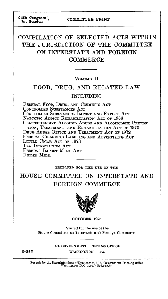 handle is hein.leghis/csajuifc0002 and id is 1 raw text is: 94th Congress        COMMITTEE PRINT
1st Session J
COMPILATION OF SELECTED ACTS WITHIN
THE JURISDICTION OF THE COMMITTEE
ON INTERSTATE AND FOREIGN
COMMERCE
VOLUME II
FOOD, DRUG, AND RELATED LAW
INCLUDING
FEDERAL FOOD, DRUG, AND COSMETIC ACT
CONTROLLED SUBSTANCES ACT
CONTROLLED SUBSTANCES IMPORT AND EXPORT ACT
NARCOTIC ADDICT REHABILITATION ACT OF 1966
COMPREHENSIVE ALCOHOL ABUSE AND ALCOHOLISM PREVEN-
TION, TREATMENT, AND REHABILITATION ACT OF 1970
DRUG ABUSE OFFICE AND TREATMENT ACT OF 1972
FEDERAL CIGARETTE LABELING AND ADVERTISING ACT
LITTLE CIGAR ACT OF 1973
TEA IMPORTATION ACT
FEDERAL IMPORT MILK ACT
FILLED MILK
PREPARED FOR THE USE OF THE
HOUSE COMMITTEE ON INTERSTATE AND
FOREIGN COMMERCE
OCTOBER 1975
Printed for the use of the
House Committee on Interstate and Foreign Commerce
U.S. GOVERNMENT PRINTING OFFICE
56-7820             WASHINGTON : 1975
For sale by the Superintendent of Documents, U.S. Government Printing Office
Washington, D.C. 20402 -Price $3.15


