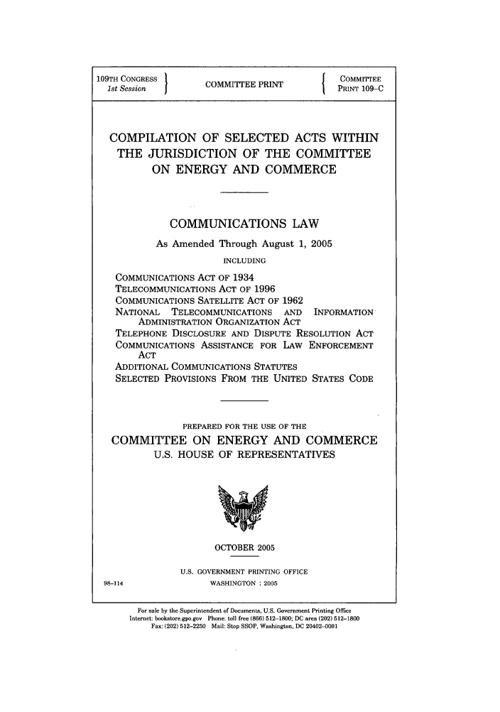 handle is hein.leghis/cseljuc0001 and id is 1 raw text is: 109TH CONGRESS }              P              COMMITTEE
1st Session      ICOMMITEE PRINT           PRINT 109-C
COMPILATION OF SELECTED ACTS WITHIN
THE JURISDICTION OF THE COMMITTEE
ON ENERGY AND COMMERCE
COMMUNICATIONS LAW
As Amended Through August 1, 2005
INCLUDING
COMMUNICATIONS ACT OF 1934
TELECOMMUNICATIONS ACT OF 1996
COMMUNICATIONS SATELLITE ACT OF 1962
NATIONAL  TELECOMMUNICATIONS   AND   INFORMATION
ADMINISTRATION ORGANIZATION ACT
TELEPHONE DISCLOSURE AND DISPUTE RESOLUTION ACT
COMMUNICATIONS ASSISTANCE FOR LAW ENFORCEMENT
ACT
ADDITIONAL COMMUNICATIONS STATUTES
SELECTED PROVISIONS FROM THE UNITED STATES CODE
PREPARED FOR THE USE OF THE
COMMITTEE ON ENERGY AND COMMERCE
U.S. HOUSE OF REPRESENTATIVES
OCTOBER 2005
U.S. GOVERNMENT PRINTING OFFICE
98-114              WASHINGTON : 2005
For sale by the Superintendent of Documents, U.S. Government Printing Office
Internet: bookstore.gpo.gov  Phone: toll free (866) 512-1800; DC area (202) 512-1800
Fax: (202) 512-2250 Mail: Stop SSOP, Washington, DC 20402-0001


