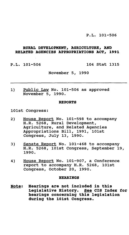 handle is hein.leghis/cshmg0001 and id is 1 raw text is: P.L. 101-506

RURAL DEVELOPMENT, AGRICULTURE, AND
RELATED AGENCIES APPROPRIATIONS ACT, 1991
P.L. 101-506                 104 Stat 1315
November 5, 1990
1)   Public Law No. 101-506 as approved
November 5, 1990.
REPORTS
101st Congress:
2)   House Report No. 101-598 to accompany
H.R. 5268, Rural Development,
Agriculture, and Related Agencies
Appropriations Bill, 1991, 101st
Congress, July 13, 1990.
3)   Senate Report No. 101-468 to accompany
H.R. 5268, 101st Congress, September 19,
1990.
4)   House Report No. 101-907, a Conference
report to accompany H.R. 5268, 101st
Congress, October 20, 1990.
HEARINGS
Note: Hearings are not included in this
Legislative History. See CIS Index for
hearings concerning this legislation
during the 101st Congress.



