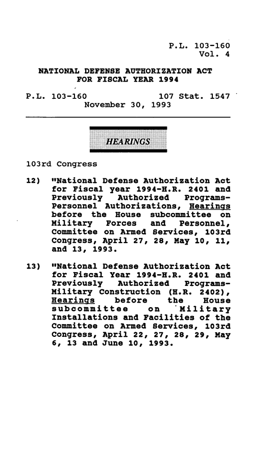 handle is hein.leghis/daafy0004 and id is 1 raw text is: P.L. 103-160
Vol. 4
NATIONAL DEFENSE AUTHORIZATION ACT
FOR FISCAL YEAR 1994
P.L. 103-160               107 Stat. 1547
November 30, 1993
HERARINGS
103rd congress
12) National Defense Authorization Act
for Fiscal year 1994-H.R. 2401 and
Previously Authorized Programs-
Personnel Authorizations, Hearings
before the House subcommittee on
Military Forces and Personnel,
Committee on Armed Services, 103rd
Congress, April 27, 28, May 10, 11,
and 13, 1993.
13) National Defense Authorization Act
for Fiscal Year 1994-H.R. 2401 and
Previously Authorized Programs-
Military Construction (H.R. 2402),
Hearings before the House
subcommittee on 'Military
Installations and Facilities of the
Committee on Armed Services, 103rd
Congress, April 22, 27, 28, 29, May
6, 13 and June 10, 1993.


