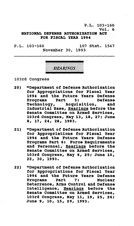 handle is hein.leghis/daafy0006 and id is 1 raw text is: P.L. 103-160
Vol. 6
NATIONAL DEFENSE AUTHORIZATION ACT
FOR FISCAL YEAR 1994
P.L. 103-160              107 Stat. 1547
November 30, 1993
HEARINGS
103rd Congress
20) Department of Defense Authorization
for Appropriations for Fiscal Year
1994 and the Future Years Defense
Programs    Part   5:       Defense
Technology,    Acquisition,     and
Industrial Base, Hearings before the
Senate Committee on Armed Services,
103rd Congress, May 13, 18, 27; June
8, 17, 24, 28, 1993.
21) Department of Defense Authorization
for Appropriations for Fiscal Year
1994 and the Future Years Defense
Programs Part 6: Force Requirements
and Personnel, Hearings before the
Senate Committee on Armed Services,
103rd Congress, May 6, 25; June 10,
22, 30, 1993.
22) Department of Defense Authorization
for Appropriations for Fiscal Year
1994 and the Future Years Defense
Programs   Part    7:       Nuclear
Deterrence, Arms Control and Defense
Intelligence, Hearings before the
Senate Committee on Armed Services,
103rd Congress, May 11, 19, 25, 26;
June 9, 10, 15, 29, 1993.


