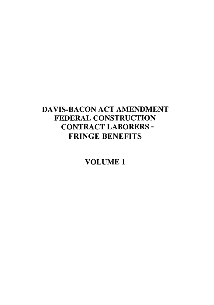 handle is hein.leghis/davbacaa0001 and id is 1 raw text is: DAVIS-BACON ACT AMENDMENT
FEDERAL CONSTRUCTION
CONTRACT LABORERS -
FRINGE BENEFITS
VOLUME 1


