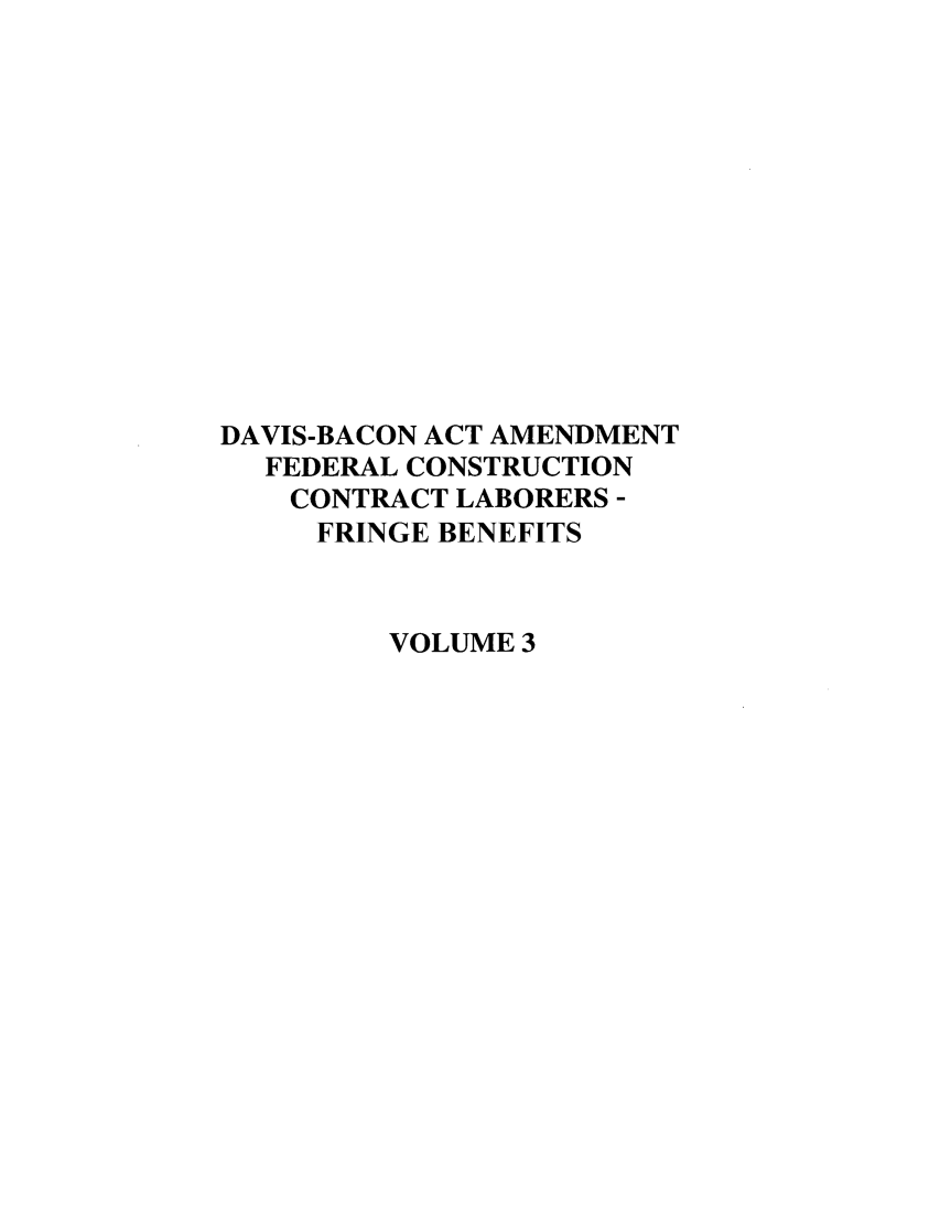 handle is hein.leghis/davbacaa0003 and id is 1 raw text is: DAVIS-BACON ACT AMENDMENT
FEDERAL CONSTRUCTION
CONTRACT LABORERS -
FRINGE BENEFITS
VOLUME 3


