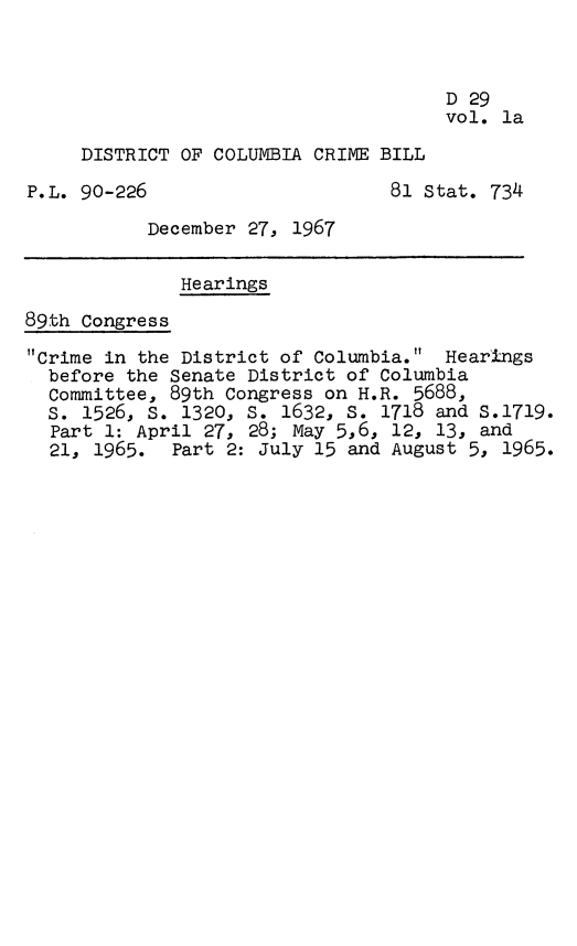 handle is hein.leghis/dcccpa0002 and id is 1 raw text is: D 29
vol. la
DISTRICT OF COLUMBIA CRIME BILL
P.L. 90-226                     81 Stat. 734
December 27, 1967
Hearings
89th Congress
Crime in the District of Columbia. Hearings
before the Senate District of Columbia
Committee, 89th Congress on H.R. 5688,
S. 1526, s. 1320, S. 1632, 5. 1718 and S.1719.
Part 1: April 27, 28; May 5,6, 12, 13, and
21, 1965. Part 2: July 15 and August 5, 1965.


