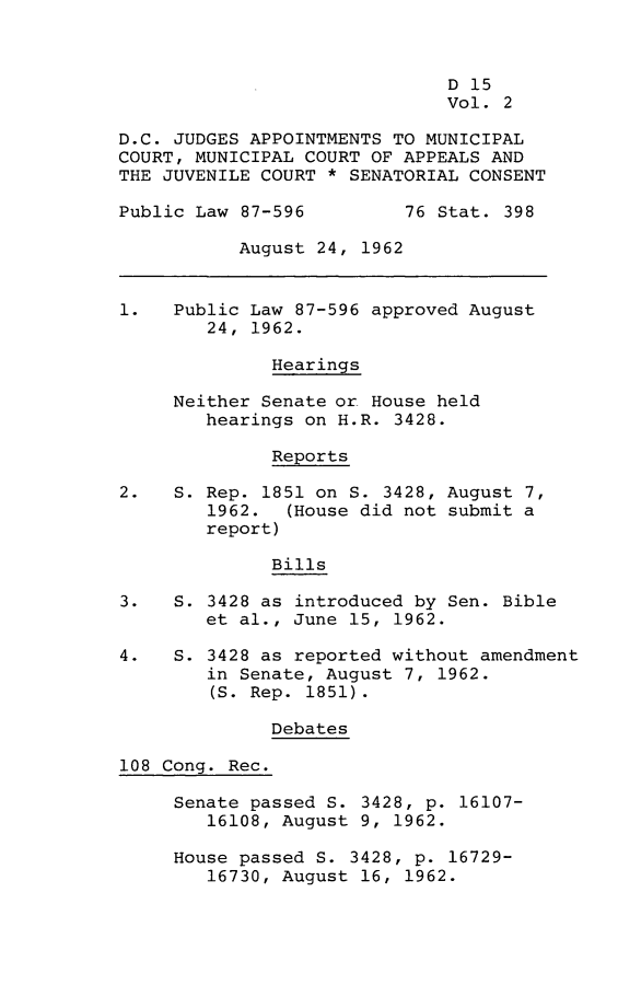 handle is hein.leghis/dclwslxii0002 and id is 1 raw text is: D 15
Vol. 2
D.C. JUDGES APPOINTMENTS TO MUNICIPAL
COURT, MUNICIPAL COURT OF APPEALS AND
THE JUVENILE COURT * SENATORIAL CONSENT
Public Law 87-596         76 Stat. 398
August 24, 1962
1.   Public Law 87-596 approved August
24, 1962.
Hearings
Neither Senate or House held
hearings on H.R. 3428.
Reports
2.   S. Rep. 1851 on S. 3428, August 7,
1962. (House did not submit a
report)
Bills
3.   S. 3428 as introduced by Sen. Bible
et al., June 15, 1962.
4.   S. 3428 as reported without amendment
in Senate, August 7, 1962.
(S. Rep. 1851).
Debates
108 Cong. Rec.
Senate passed S. 3428, p. 16107-
16108, August 9, 1962.
House passed S. 3428, p. 16729-
16730, August 16, 1962.


