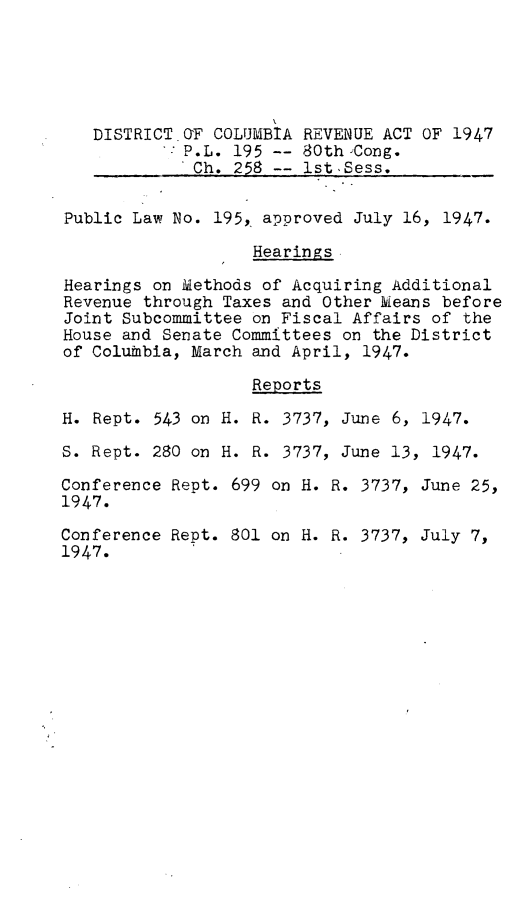 handle is hein.leghis/dcreva0001 and id is 1 raw text is: DISTRICT OF COLUMBIA REVENUE ACT OF 1947
P.L. 195 -- 80th Cong.
Ch. 258 -- ist Sess.
Public Law No. 195, approved July 16, 1947.
Hearings.
Hearings on Methods of Acquiring Additional
Revenue through Taxes and Other leans before
Joint Subcommittee on Fiscal Affairs of the
House and Senate Committees on the District
of ColuMbia, March and April, 1947.
Reports
H. Rept. 543 on H. R. 3737, June 6, 1947.
S. Rept. 280 on H. R. 3737, June 13, 1947.
Conference Rept. 699 on H. R. 3737, June 25,
1947.
Conference Rept. 801 on H. R. 3737, July 7,
1947.


