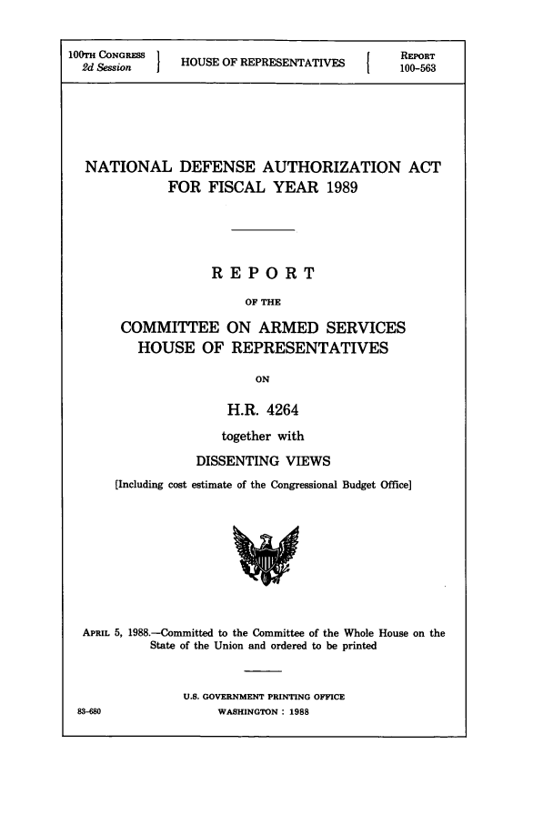 handle is hein.leghis/dedebua0002 and id is 1 raw text is: 100TH CONGRESS  H             [  REPORT
2d Session  HOUSE OF REPRESENTATIVES1  100-563
NATIONAL DEFENSE AUTHORIZATION ACT
FOR FISCAL YEAR 1989
REPORT
OF THE
COMMITTEE ON ARMED SERVICES
HOUSE OF REPRESENTATIVES
ON

H.R. 4264
together with
DISSENTING VIEWS
[Including cost estimate of the Congressional Budget Office]

APRIL 5, 1988.-Committed to the Committee of the Whole House on the
State of the Union and ordered to be printed
U.S. GOVERNMENT PRINTING OFFICE

3-M8

WASHINGTON : 1988


