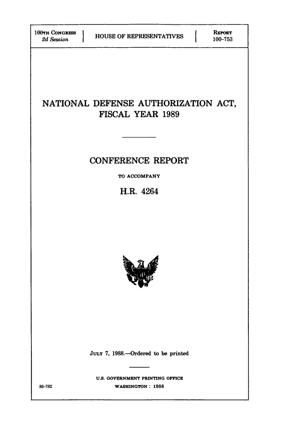 handle is hein.leghis/dedebua0004 and id is 1 raw text is: 100TH CONGRESS 1     O                        REIPORT
2d Session    HOUSE OF REPRESENTATIVES      100-753
NATIONAL DEFENSE AUTHORIZATION ACT,
FISCAL YEAR 1989
CONFERENCE REPORT
TO ACCOMPANY
H.R. 4264

JULY 7, 1988.-Ordered to be printed
U.S. GOVERNMENT PRINTING OFFICE
WASHINGTON: 1988

86-782


