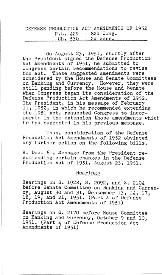 handle is hein.leghis/defpa0001 and id is 1 raw text is: 



DEFENSE  PRODUCTION ACT AMENDMENTS OF 1952
           P.L. 429 -- 82d Cong.
           Ch.  530 -- 2d Sess.


        On August 23, 1951, shortly after
the President signed the Defense Production
Act Amendments of 1951, he submitted to
Congress certain recommendations to revise
the Act.  These suggested amendments were
considered by the House and Senate Committees
on Banking and Currency.  However, they were
still pending before the House and Senate
When Congress began its consideration of the
Defense Production Act Amendments of 1952.
The President, in his message of February
11, 1952, in which he recommended extending
the 1951 Act, requested Congress to incor-
porate in the extension those amendments which
he had suggested in his previous message.

        Thus, consideration of the Defense
Production Act Amendments of 1952 obviated
any further action on the following bills.

H. Doc. 61, Message from the President re-
commending certain changes in the Defense
Production Act of 1951, August 23, 1951.

                  Hearings

Hearings on S. 1928, S. 2092, and S. 2104
before Senate Committee on Banking and Curren-
cy, August 30 and 31, September 13, 14, 17,
18, 19, and 21, 1951. (Part 4 of Defense
Production Act Amendments of 1951)

Hearings on S. 2170 before House Committee
on Banking and currency, October 9 and 10,
1951. (Part 4 of Defense Production Act
Amendments of 1951)


