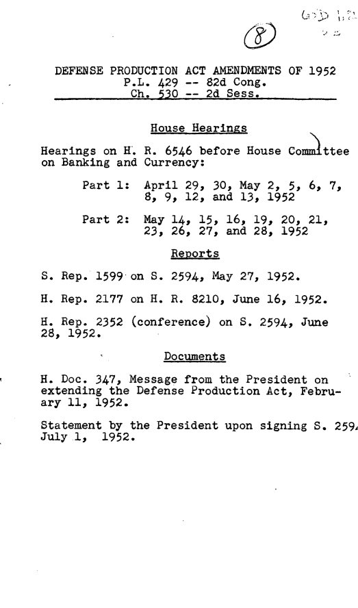 handle is hein.leghis/defpa0003 and id is 1 raw text is: 



  DEFENSE PRODUCTION ACT AMENDMENTS OF 1952
            P.L. 429 -- 82d Cong.
            Ch.  530 -- 2d Sess.

                House Hearings

Hearings on H. R. 6546 before House Commttee
on Banking and Currency:

      Part 1:  April 29, 30, May 2, 5, 6, 7,
               8, 9, 12, and 13, 1952

      Part 2:  May 14, 15, 16, 19, 20, 21,
               23, 26, 27, and 28, 1952

                   Reports
S. Rep. 1599 on S. 2594, May 27, 1952.

H. Rep. 2177 on H. R. 8210, June 16, 1952.

H. Rep. 2352 (conference) on S. 2594, June
28, 1952.

                  Documents
H. Doc. 347, Message from the President on
extending the Defense Production Act, Febru-
ary 11, 1952.

Statement by the President upon signing S. 259
July 1,  1952.


