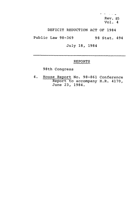handle is hein.leghis/defrdca0004 and id is 1 raw text is: 


                        Rev. 85

                        Vol. 4

DEFICIT REDUCTION ACT OF 1984


Public Law 98-369


98 Stat. 494


July 18, 1984


                 REPORTS

    98th Congress

4. House Report No. 98-861 Conference
        Report to accompany H.R. 4170,
        June 23, 1984.


