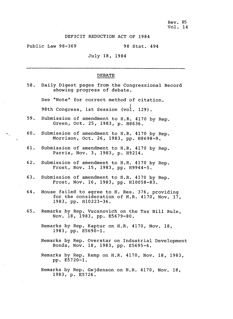 handle is hein.leghis/defrdca0019 and id is 1 raw text is: 


                                                Rev. 85
                                                Vol. 14

             DEFICIT REDUCTION ACT OF 1984

Public Law 98-369                98 Stat. 494

                     July 18, 1984



                        DEBATE
58. Daily Digest pages from the Congressional Record

         showing progress of debate.

     See Note for correct method of citation.

     98th Congress, 1st Session (vo. 129).

59. Submission of amendment to H.R. 4170 by Rep.
         Green, Oct. 25, 1983, p. H8636.

60. Submission of amendment to H.R. 4170 by Rep.
         Morrison, Oct. 26, 1983, pp. H8698-9.

61. Submission of amendment to H.R. 4170 by Rep.
         Parris, Nov. 3, 1983, p. H9214.

62. Submission of amendment to H.R. 4170 by Rep.
         Frost, Nov. 15, 1983, pp. H9944-5.

63. Submission of amendment to H.R. 4170 by Rep.
         Frost, Nov. 16, 1983, pp. H10058-83.

64. House failed to agree to H. Res. 376, providing
         for the consideration of H.R. 4170, Nov. 17,
         1983, pp. H10223-36.

65. Remarks by Rep. Vucanovich on the Tax Bill Rule,
         Nov. 18, 1983, pp. E5679-80.

     Remarks by Rep. Kaptur on H.R. 4170, Nov. 18,
         1983, pp. E5690-1.

     Remarks by Rep. Overstar on Industrial Development
         Bonds, Nov. 18, 1983, pp. E5695-6.

     Remarks by Rep. Kemp on H.R. 4170, Nov. 18, 1983,
         pp. E5720-1.

     Remarks by Rep. Gejdenson on H.R. 4170, Nov. 18,
         1983, p. E5726.


