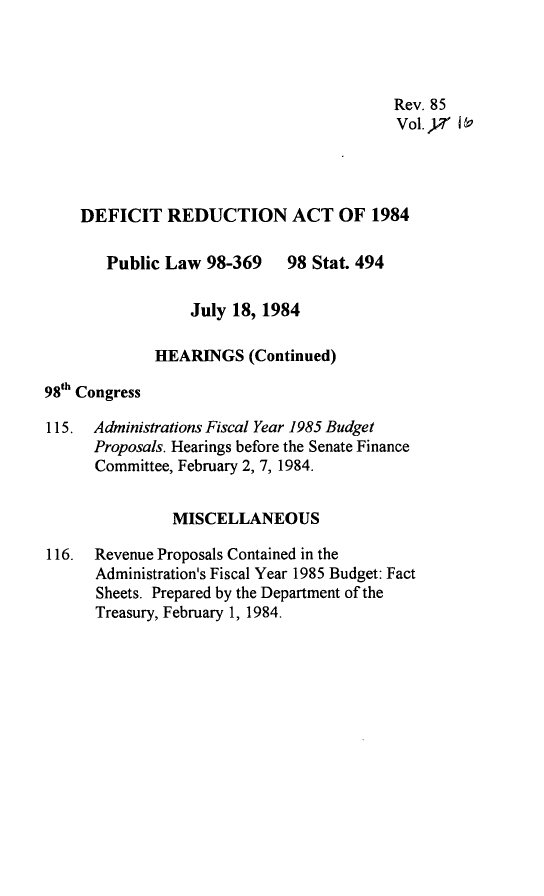 handle is hein.leghis/defrdca0021 and id is 1 raw text is: 




                                         Rev. 85
                                         Vol. Yr 169




    DEFICIT REDUCTION ACT OF 1984

       Public Law 98-369 98 Stat. 494

                 July 18, 1984

             HEARINGS (Continued)
98th Congress

115. Administrations Fiscal Year 1985 Budget
      Proposals. Hearings before the Senate Finance
      Committee, February 2, 7, 1984.


               MISCELLANEOUS

116. Revenue Proposals Contained in the
      Administration's Fiscal Year 1985 Budget: Fact
      Sheets. Prepared by the Department of the
      Treasury, February 1, 1984.



