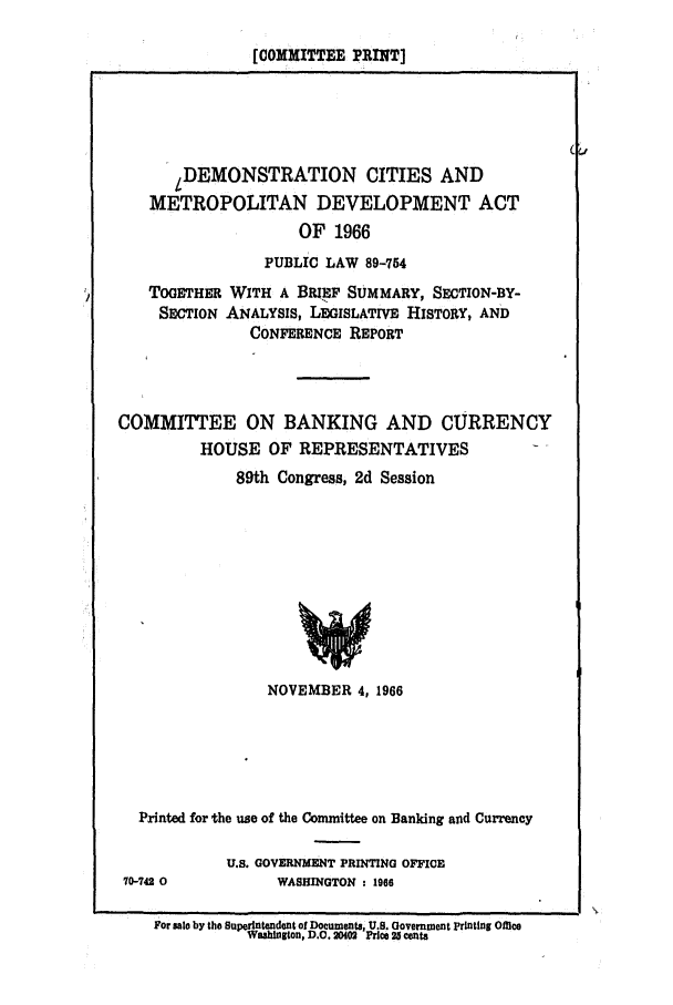 handle is hein.leghis/demon0001 and id is 1 raw text is: [COMMITTEE PRINT]

LDEMONSTRATION CITIES AND
METROPOLITAN DEVELOPMENT ACT
OF 1966
PUBLIC LAW 89-754
TOGETHER WITH A BREF SUMMARY, SECTION-BY-
SECTION ANALYSIS, LEGISLATIVE HISTORY, AND
CONFERENCE REPORT
COMMITTEE ON BANKING AND CURRENCY
HOUSE OF REPRESENTATIVES
89th Congress, 2d Session
NOVEMBER 4, 1966

Printed for the use of the Committee on Banking and Currency
U.S. GOVERNMENT PRINTING OFFICE
70-742 0                   WASHINGTON : 1966
For ses by the Superintendent of Documents, U.S. Government printing Office
Washington, D.C. 204  Price 25 cents


