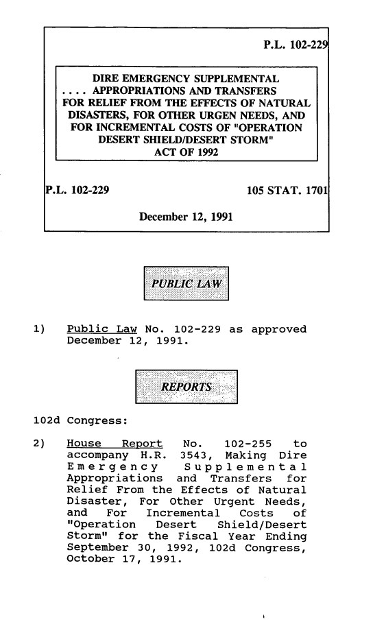 handle is hein.leghis/demsat0001 and id is 1 raw text is: P.L. 102-229
DIRE EMERGENCY SUPPLEMENTAL
.... APPROPRIATIONS AND TRANSFERS
FOR RELIEF FROM THE EFFECTS OF NATURAL
DISASTERS, FOR OTHER URGEN NEEDS, AND
FOR INCREMENTAL COSTS OF OPERATION
DESERT SHIELD/DESERT STORM
ACT OF 1992
P.L. 102-229                 105 STAT. 1701
December 12, 1991
1)   Public Law No. 102-229 as approved
December 12, 1991.
102d Congress:
2)   House   Report  No.   102-255   to
accompany H.R. 3543, Making Dire
Emergency        Supplemental
Appropriations and Transfers    for
Relief From the Effects of Natural
Disaster, For Other Urgent Needs,
and   For  Incremental   Costs  of
Operation   Desert   Shield/Desert
Storm for the Fiscal Year Ending
September 30, 1992, 102d Congress,
October 17, 1991.


