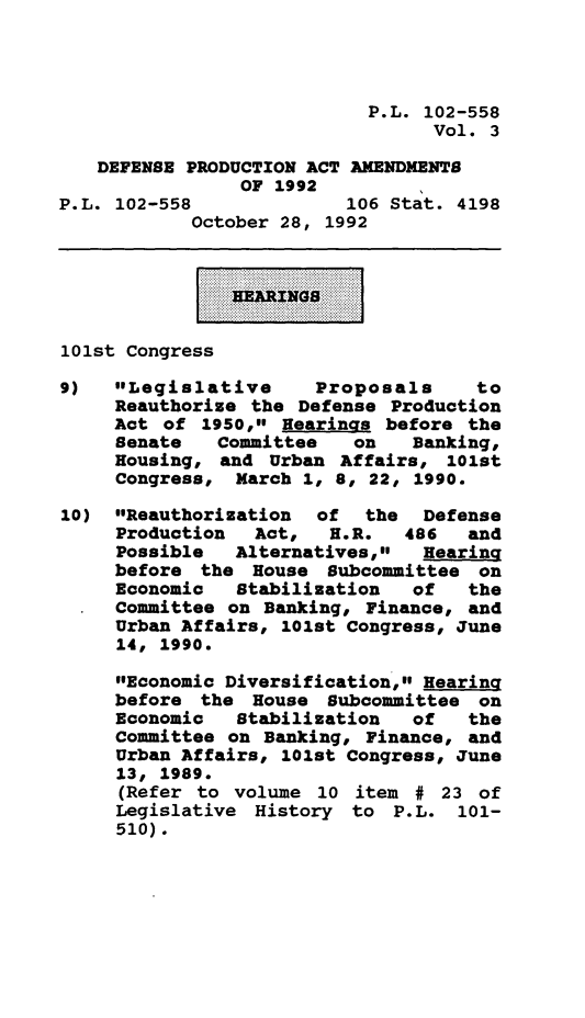 handle is hein.leghis/depraa0003 and id is 1 raw text is: P.L. 102-558
Vol. 3
DEFENSE PRODUCTION ACT AMENDMENTS
OF 1992
P.L. 102-558              106 Stat. 4198
October 28, 1992
HEARINGS
101st Congress
9)   Legislative      Proposals     to
Reauthorize the Defense Production
Act of 1950, Hearings before the
Senate   Committee   on    Banking,
Housing, and Urban Affairs, 101st
Congress, March 1, 8, 22, 1990.
10) Reauthorization   of  the  Defense
Production  Act,   H.R.   486   and
Possible   Alternatives,   Hearing
before the House Subcommittee on
Economic   Stabilization   of   the
Committee on Banking, Finance, and
Urban Affairs, 101st Congress, June
14, 1990.
Economic Diversification, Hearing
before the House Subcommittee on
Economic   Stabilization   of   the
Committee on Banking, Finance, and
Urban Affairs, 101st Congress, June
13, 1989.
(Refer to volume 10 item # 23 of
Legislative History to P.L. 101-
510).


