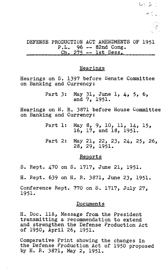 handle is hein.leghis/dfspaa0002 and id is 1 raw text is: 





  DEFENSE PRODUCTION ACT AMENDMENTS OF 1951
            P.L.  96 -- 82nd Cong.
            Ch.  275 -- 1st Sess.

                   Hearings

Hearings on S. 1397 before Senate Committee
on Banking and Currency:

        Part 3:  May 31, June 1, 4, 5, 6,
                 and 7, 1951.

Hearings on H. R. 3871 before House Committee
on Banking and Currency:

        Part 1:  May 8, 9, 10, 11, 14, 15,
                 16, 17, and 18, 1951.

        Part 2:  May 21, 22, 23, 24, 25, 26,
                 28, 29, 1951.

                   Reports

S. Rept. 470 on S. 1717, June 21, 1951.

H. Rept. 639 on H. R. 3871, June 23, 1951.

Conference Rept. 770 on S. 1717, July 27,
1951.

                  Documents

H. Doc. 118, Message from the President
transmitting a recommendation to extend
and strengthen the Defense Production Act
of 1950, April 26, 1951.
Comparative Print showing the changes in
the Defense Production Act of 1950 proposed
by H. R. 3871, May 2, 1951.



