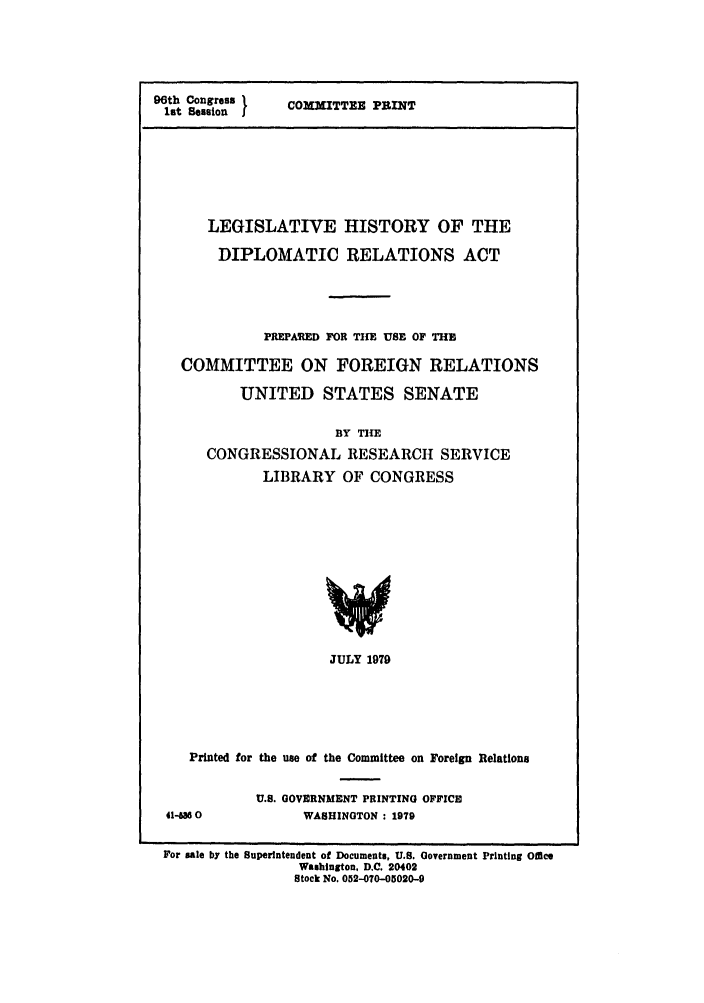 handle is hein.leghis/diploract0001 and id is 1 raw text is: 96th Congress
let Session

COMXITTEE PRINT

LEGISLATIVE HISTORY OF THE
DIPLOMATIC RELATIONS ACT
PREPA ED FOR TIE USE OF THE
COMMITTEE ON FOREIGN RELATIONS
UNITED STATES SENATE
BY TIHE
CONGRESSIONAL RESEARCH SERVICE
LIBRARY OF CONGRESS
JULY 1979
Printed for the use of the Committee on Foreign Relations
U.S. GOVERNMENT PRINTING OFFICE
41-MS 0            WASHINGTON : 1979
For sale by the Superintendent of Documents, U.S. Government Printing O11e
Washlngton, D.C. 20402
Stock No. 052-070-05020-9


