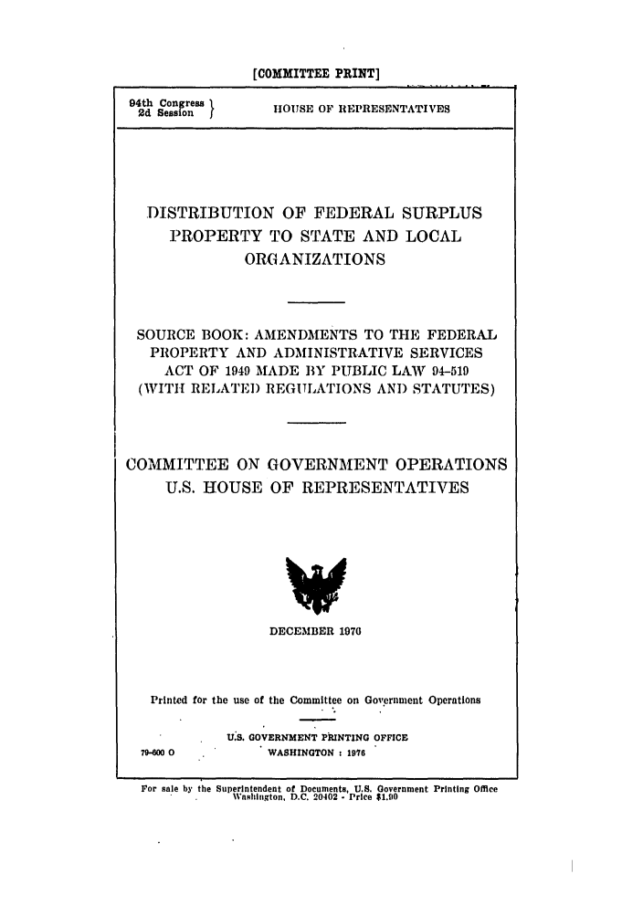 handle is hein.leghis/disurpploc0001 and id is 1 raw text is: [COMMITTEE PRINT]

94th Congress 1
2d Sess on

HOUSE OF REPRESENTATIVES

DISTRIBUTION OF FEDERAL SURPLUS
PROPERTY TO STATE AND LOCAL
ORGANIZATIONS
SOURCE BOOK: AMENDMENTS TO THE FEDERAL
PROPERTY AND ADMINISTRATIVE SERVICES
ACT OF 1949 MADE BY PUBLIC LAWV 94-519
(WITIH RELATED REGULATIONS AND STATUTES)
COMMITTEE ON GOVERNMENT OPERATIONS
U.S. HOUSE OF REPRESENTATIVES

DECEMBER 1970
Printed for the use of the Committee on Government Operations

79-00 0

U.S. GOVERNMENT PRINTING OFFICE
WASHINGTON : 1976

For sale by the Superintendent of Documents, U.S. Government Printing Office
Washington, D.C. 20402 - Price $1.90


