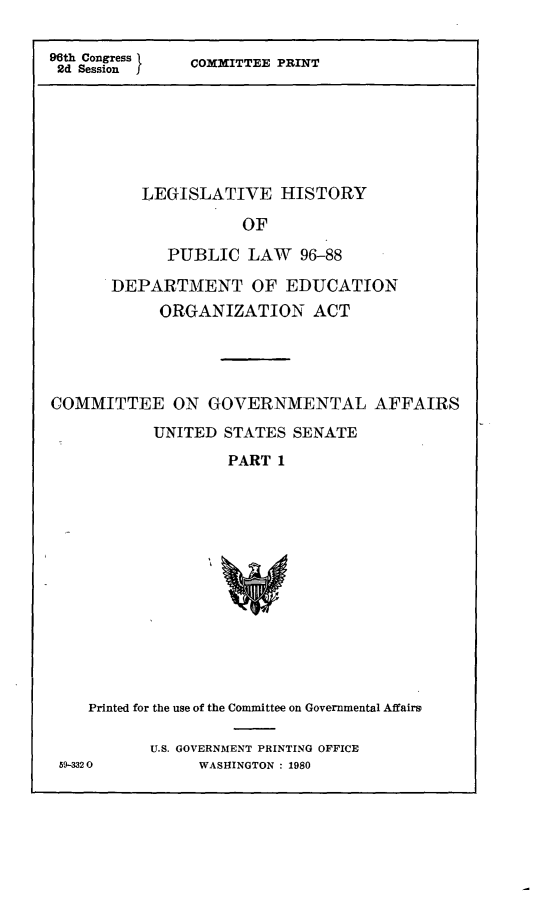 handle is hein.leghis/doeog0006 and id is 1 raw text is: 96th Congress 1  COMITTEE PRINT
2d Session       O

LEGISLATIVE HISTORY
OF
PUBLIC LAW 96-88
DEPARTMENT OF EDUCATION
ORGANIZATION ACT

COMMITTEE ON GOVERNMENTAL AFFAIRS
UNITED STATES SENATE
PART 1
Printed for the use of the Committee on Governmental Affairs
U.S. GOVERNMENT PRINTING OFFICE
59-3320            WASHINGTON : 1980


