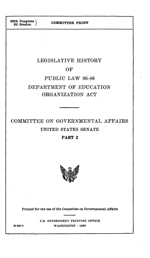 handle is hein.leghis/doeog0007 and id is 1 raw text is: 96th Congress 1
2d Session

COMMITTEE PRINT

LEGISLATIVE HISTORY
OF
PUBLIC LAW     96-88
DEPARTMENT OF EDUCATION
ORGANIZATION ACT
COMMITTEE ON GOVERNMENTAL AFFAIRS
UNITED STATES SENATE
PART 2
Printed for the use of the Committee on Governmental Affairs
U.S. GOVERNMENT PRINTING OFFICE
59-3330         WASHINGTON : 1980


