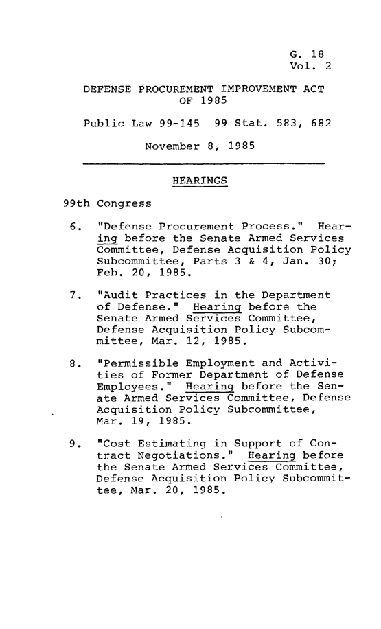 handle is hein.leghis/dpimpa0002 and id is 1 raw text is: 



                                 G. 18
                                 Vol. 2

   DEFENSE PROCUREMENT IMPROVEMENT ACT
                 OF 1985

   Public Law 99-145 99 Stat. 583, 682

            November 8, 1985


                HEARINGS

99th Congress

6. Defense Procurement Process. Hear-
     ing before the Senate Armed Services
     Committee, Defense Acquisition Policy
     Subcommittee, Parts 3 & 4, Jan. 30;
     Feb. 20, 1985.

 7. Audit Practices in the Department
     of Defense. Hearing before the
     Senate Armed Services Committee,
     Defense Acquisition Policy Subcom-
     mittee, Mar. 12, 1985.

 8. Permissible Employment and Activi-
     ties of Former Department of Defense
     Employees. Hearing before the Sen-
     ate Armed Services Committee, Defense
     Acquisition Policy Subcommittee,
     Mar. 19, 1985.

 9. Cost Estimating in Support of Con-
     tract Negotiations. Hearing before
     the Senate Armed Services Committee,
     Defense Acquisition Policy Subcommit-
     tee, Mar. 20, 1985.


