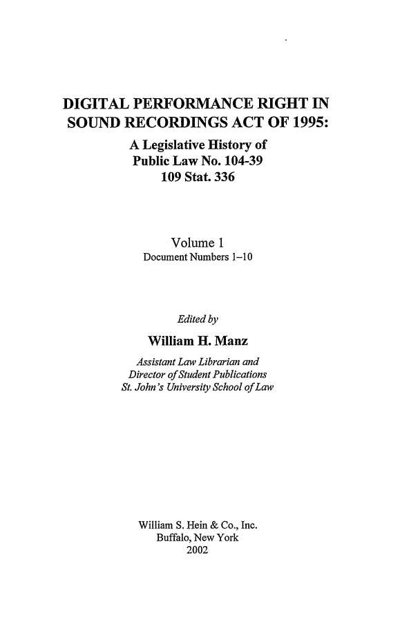 handle is hein.leghis/dprv0001 and id is 1 raw text is: DIGITAL PERFORMANCE RIGHT IN
SOUND RECORDINGS ACT OF 1995:
A Legislative History of
Public Law No. 104-39
109 Stat. 336
Volume 1
Document Numbers 1-10
Edited by
William H. Manz

Assistant Law Librarian and
Director of Student Publications
St. John's University School of Law
William S. Hein & Co., Inc.
Buffalo, New York
2002


