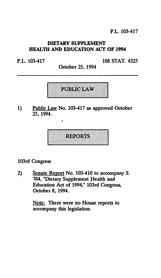 handle is hein.leghis/dshea0001 and id is 1 raw text is: P.L. 103-417
DIETARY SUPPLEMENT
HEALTH AND EDUCATION ACT OF 1994

P.L. 103417

October 25, 1994

108 STAT. 4325

1)    Public Law No. 103-417 as approved October
25, 1994.

.................  ................ -  ......  ......... -  ...... -  ...........
.................  ........  ........................  ............
..........................  ........  .  .............................
-  ......  ..........................
................................... -                      .  .......
. . ........................
.............................                             ...........
................
...............          V    R    . .   . .....  ...
..... . .. .................................................
....................................  .  ...............
............
.........              ...........              .............
....................  .................. %...........................................
.....................................  .........................
............................  ...............  .................  ...  ...
...................................................................
....                              ...........  .........................
....................................

103rd Congress
2)    Senate Report No. 103-410 to accompany S.
784, Dietary Supplement Health and
Education Act of 1994, 103rd Congress,
October 8, 1994.
Note: There were no House reports to
accompany this legislation.


