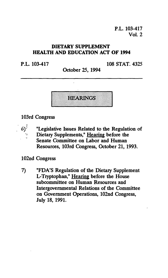 handle is hein.leghis/dshea0002 and id is 1 raw text is: P.L. 103-417
Vol. 2
DIETARY SUPPLEMENT
HEALTH AND EDUCATION ACT OF 1994
P.L. 103-417                 108 STAT. 4325
October 25, 1994

l..... ...

103rd Congress
6)   Legislative Issues Related to the Regulation of
Dietary Supplements, Hearing before the
Senate Committee on Labor and Human
Resources, 103rd Congress, October 21, 1993.
102nd Congress
7)    FDA'S Regulation of the Dietary Supplement
L-Tryptophan, Hearing before the House
subcommittee on Human Resources and
Intergovernmental Relations of the Committee
on Government Operations, 102nd Congress,
July 18, 1991.


