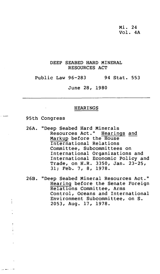handle is hein.leghis/dshmra0005 and id is 1 raw text is: 



                               Mi. 24
                               Vol. 4A





        DEEP SEABED HARD MINERAL
              RESOURCES ACT

   Public Law 96-283      94 Stat. 553

              June 28, 1980



                HEARINGS

95th Congress

26A. Deep Seabed Hard Minerals
        Resources Act.  Hearings and
        Markup before the House
        International Relations
        Committee, Subcommittees on
        International Organizations and
        International Economic Policy and
        Trade, on H.R. 3350, Jan. 23-25,
        31; Feb. 7, 8, 1978.

26B. Deep Seabed Mineral Resources Act.
        Hearing before the Senate Foreign
        Relations Committee, Arms
        Control, Oceans and International
        Environment Subcommittee, on S.
        2053, Aug. 17, 1978.


