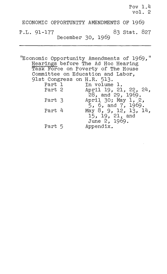 handle is hein.leghis/ecopa0002 and id is 1 raw text is:                                    Pov 1.4
                                   vol.  2

 ECONOMIC OPPORTUNITY AMENDMENTS OF 1969

P.L. 91-177                   83 Stat. 827
            December 30, 1969



Economic Opportunity Amendments of 1969,
    Hearings before The Ad Hoc Hearing
    Task Force on Poverty of The House
    Committee on Education and Labor,
    91st Congress on H.R. 513.
        Part 1       In volume 1.
        Part 2       April 19, 21, 22, 24,
                      28, and 29, 1969.
        Part 3       April 30; May 1, 2,
                      5, 6, and 7, 1969.
        Part 4       May 8, 9, 12, 13, 14,
                      15, 19, 21, and
                      June 2, 1969.
        Part 5       Appendix.


