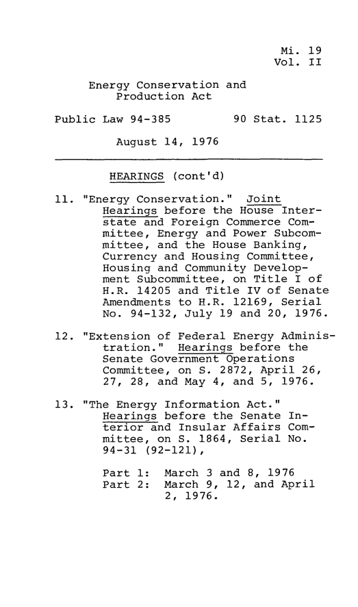 handle is hein.leghis/egcvpa0002 and id is 1 raw text is: 


                                 Mi. 19
                                 Vol. II

     Energy Conservation and
         Production Act

Public Law 94-385         90 Stat. 1125

         August 14, 1976


         HEARINGS (cont'd)

11. Energy Conservation.  Joint
       Hearings before the House Inter-
       state and Foreign Commerce Com-
       mittee, Energy and Power Subcom-
       mittee, and the House Banking,
       Currency and Housing Committee,
       Housing and Community Develop-
       ment Subcommittee, on Title I of
       H.R. 14205 and Title IV of Senate
       Amendments to H.R. 12169, Serial
       No. 94-132, July 19 and 20, 1976.

12. Extension of Federal Energy Adminis-
       tration.  Hearings before the
       Senate Government Operations
       Committee, on S. 2872, April 26,
       27, 28, and May 4, and 5, 1976.

13. The Energy Information Act.
       Hearings before the Senate In-
       terior and Insular Affairs Com-
       mittee, on S. 1864, Serial No.
       94-31 (92-121),

       Part 1:  March 3 and 8, 1976
       Part 2:  March 9, 12, and April
                2, 1976.


