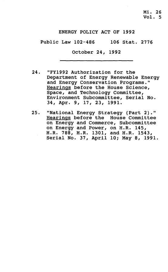 handle is hein.leghis/egpya0005 and id is 1 raw text is: 
                                     Mi. 26
                                     Vol. 5


         ENERGY POLICY ACT OF 1992

   Public Law 102-486     106 Stat. 2776

             October 24,  1992



24.  FY1992 Authorization for the
     Department of Energy Renewable Energy
     and Energy Conservation Programs.
     Hearings before the House Science,
     Space, and Technology Committee,
     Environment Subcommittee, Serial No.
     34, Apr. 9, 17, 23, 1991.

25.  National Energy Strategy (Part 2).
     Hearings before the  House Committee
     on Energy and Commerce, Subcommittee
     on Energy and Power, on H.R. 145,
     H.R. 788, H.R. 1301, and H.R. 1543,
     Serial No. 37, April 10; May 8, 1991.


