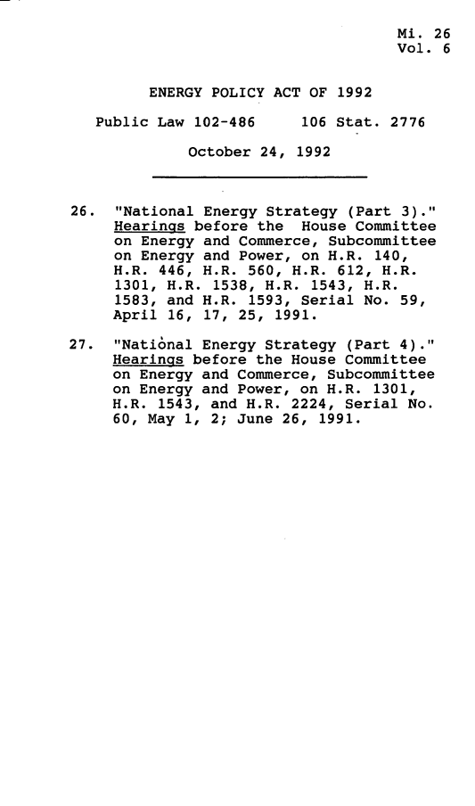 handle is hein.leghis/egpya0006 and id is 1 raw text is: 
                                     Mi. 26
                                     Vol. 6


         ENERGY POLICY ACT OF 1992

   Public Law 102-486     106 Stat. 2776

             October 24,  1992



26.  National Energy Strategy (Part 3).
     Hearings before the  House Committee
     on Energy and Commerce, Subcommittee
     on Energy and Power, on H.R. 140,
     H.R. 446, H.R. 560, H.R. 612, H.R.
     1301, H.R. 1538, H.R. 1543, H.R.
     1583, and H.R. 1593, Serial No. 59,
     April 16, 17, 25, 1991.

27.  National Energy Strategy (Part 4).
     Hearings before the House Committee
     on Energy and Commerce, Subcommittee
     on Energy and Power, on H.R. 1301,
     H.R. 1543, and H.R. 2224, Serial No.
     60, May 1, 2; June 26, 1991.


