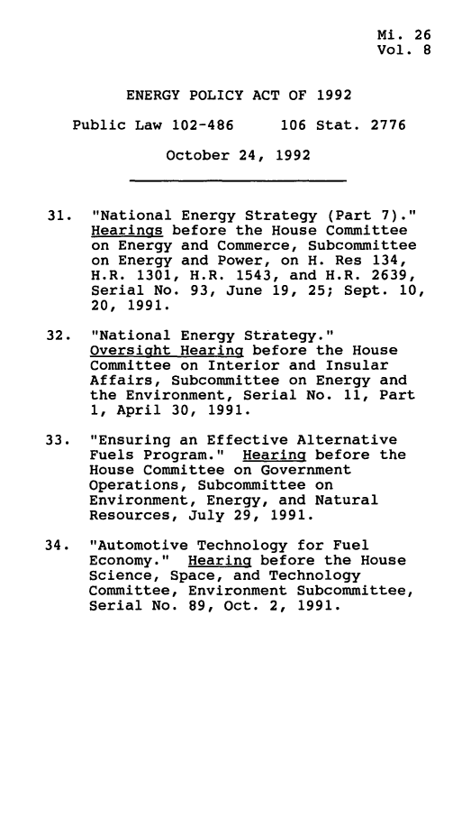 handle is hein.leghis/egpya0008 and id is 1 raw text is: 
                                     Mi. 26
                                     Vol. 8


         ENERGY POLICY ACT OF 1992

   Public Law 102-486     106 Stat. 2776

             October  24, 1992



31.  National Energy Strategy (Part 7).
     Hearings before the House Committee
     on Energy and Commerce, Subcommittee
     on Energy and Power, on H. Res 134,
     H.R. 1301, H.R. 1543, and H.R. 2639,
     Serial No. 93, June 19, 25; Sept. 10,
     20, 1991.

32.  National Energy Strategy.
     Oversight Hearing before the House
     Committee on Interior and Insular
     Affairs, Subcommittee on Energy and
     the Environment, Serial No. 11, Part
     1, April 30, 1991.

33.  Ensuring an Effective Alternative
     Fuels Program.  Hearing before the
     House Committee on Government
     Operations, Subcommittee on
     Environment, Energy, and Natural
     Resources, July 29, 1991.

34.  Automotive Technology for Fuel
     Economy.  Hearing before the House
     Science, Space, and Technology
     Committee, Environment Subcommittee,
     Serial No. 89, Oct. 2, 1991.


