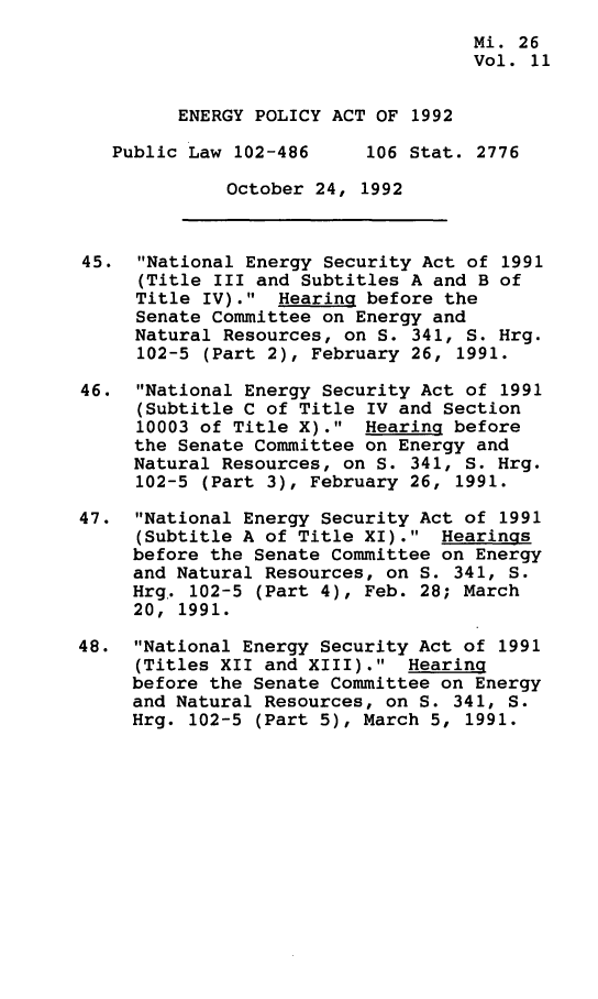 handle is hein.leghis/egpya0011 and id is 1 raw text is: 
                                    Mi. 26
                                    Vol. 11


         ENERGY POLICY ACT OF 1992

   Public Law 102-486     106 Stat. 2776

             October  24, 1992



45.  National Energy Security Act of 1991
     (Title III and Subtitles A and B of
     Title IV).  Hearing before the
     Senate Committee on Energy and
     Natural Resources, on S. 341, S. Hrg.
     102-5 (Part 2), February 26, 1991.

46.  National Energy Security Act of 1991
     (Subtitle C of Title IV and Section
     10003 of Title X).  Hearing before
     the Senate Committee on Energy and
     Natural Resources, on S. 341, S. Hrg.
     102-5 (Part 3), February 26, 1991.

47.  National Energy Security Act of 1991
     (Subtitle A of Title XI).  Hearings
     before the Senate Committee on Energy
     and Natural Resources, on S. 341, S.
     Hrg.. 102-5 (Part 4), Feb. 28; March
     20, 1991.

48.  National Energy Security Act of 1991
     (Titles XII and XIII).  Hearing
     before the Senate Committee on Energy
     and Natural Resources, on S. 341, S.
     Hrg. 102-5 (Part 5), March 5, 1991.



