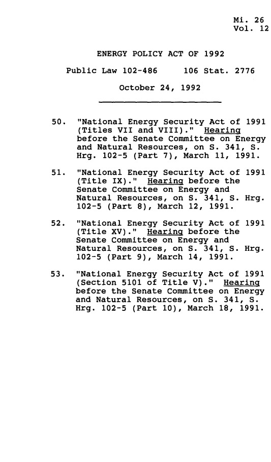 handle is hein.leghis/egpya0012 and id is 1 raw text is: 
                                    Mi. 26
                                    Vol. 12


         ENERGY POLICY ACT OF 1992

   Public Law 102-486     106 Stat. 2776

              October 24, 1992



50.  National Energy Security Act of  1991
     (Titles VII and VIII).  Hearing
     before the Senate Committee on Energy
     and Natural Resources, on S. 341, S.
     Hrg. 102-5 (Part 7), March 11, 1991.

51.  National Energy Security Act of 1991
     (Title IX).  Hearing before the
     Senate Committee on Energy and
     Natural Resources, on S. 341, S. Hrg.
     102-5 (Part 8), March 12, 1991.

52.  National Energy Security Act of 1991
     (Title XV).  Hearing before the
     Senate Committee on Energy and
     Natural Resources, on S. 341, S. Hrg.
     102-5 (Part 9), March 14, 1991.

53.  National Energy Security Act of 1991
     (Section 5101 of Title V).  Hearing
     before the Senate Committee on Energy
     and Natural Resources, on S. 341, S.
     Hrg. 102-5 (Part 10), March 18, 1991.


