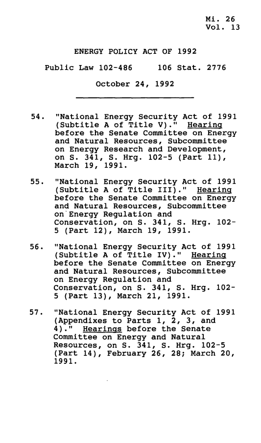 handle is hein.leghis/egpya0013 and id is 1 raw text is: 
                                    Mi. 26
                                    Vol. 13


         ENERGY POLICY ACT OF 1992

   Public Law 102-486     106 Stat. 2776

              October 24, 1992



54.  National Energy Security Act of  1991
      (Subtitle A of Title V). Hearing
      before the Senate Committee on Energy
      and Natural Resources, Subcommittee
      on Energy Research and Development,
      on S. 341, S. Hrg. 102-5 (Part 11),
      March 19, 1991.

55.  National Energy Security Act of 1991
     (Subtitle A of Title III).  Hearing
     before the Senate Committee on Energy
     and Natural Resources, Subcommittee
     on Energy Regulation and
     Conservation, on S. 341, S. Hrg. 102-
     5 (Part 12), March 19, 1991.

56.  National Energy Security Act of 1991
     (Subtitle A of Title IV).  Hearing
     before the Senate Committee on Energy
     and Natural Resources, Subcommittee
     on Energy Regulation and
     Conservation, on S. 341, S. Hrg. 102-
     5 (Part 13), March 21, 1991.

57.  National Energy Security Act of 1991
     (Appendixes to Parts 1, 2, 3, and
     4).  Hearings before the Senate
     Committee on Energy and Natural
     Resources, on S. 341, S. Hrg. 102-5
     (Part 14), February 26, 28; March 20,
     1991.


