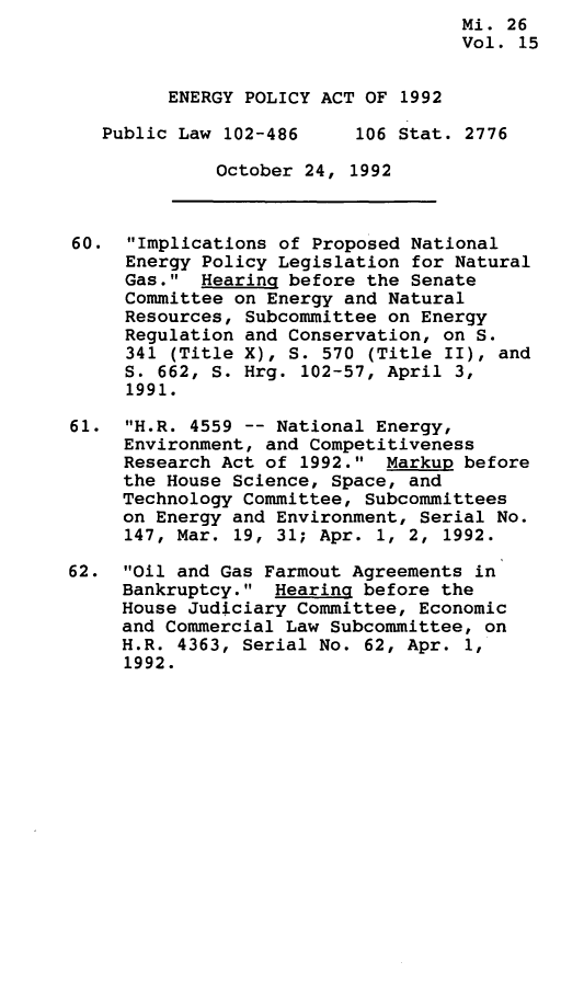 handle is hein.leghis/egpya0015 and id is 1 raw text is:                                     Mi. 26
                                    Vol. 15


         ENERGY POLICY ACT OF 1992

   Public Law 102-486     106 Stat. 2776

             October  24, 1992



60.  Implications of Proposed National
     Energy Policy Legislation for Natural
     Gas.  Hearing before the Senate
     Committee on Energy and Natural
     Resources, Subcommittee on Energy
     Regulation and Conservation, on S.
     341 (Title X), S. 570 (Title II), and
     S. 662, S. Hrg. 102-57, April 3,
     1991.

61.  H.R. 4559 -- National Energy,
     Environment, and Competitiveness
     Research Act of 1992.  Markup before
     the House Science, Space, and
     Technology Committee, Subcommittees
     on Energy and Environment, Serial No.
     147, Mar. 19, 31; Apr. 1, 2, 1992.

62.  Oil and Gas Farmout Agreements in
     Bankruptcy.  Hearing before the
     House Judiciary Committee, Economic
     and Commercial Law Subcommittee, on
     H.R. 4363, Serial No. 62, Apr. 1,
     1992.


