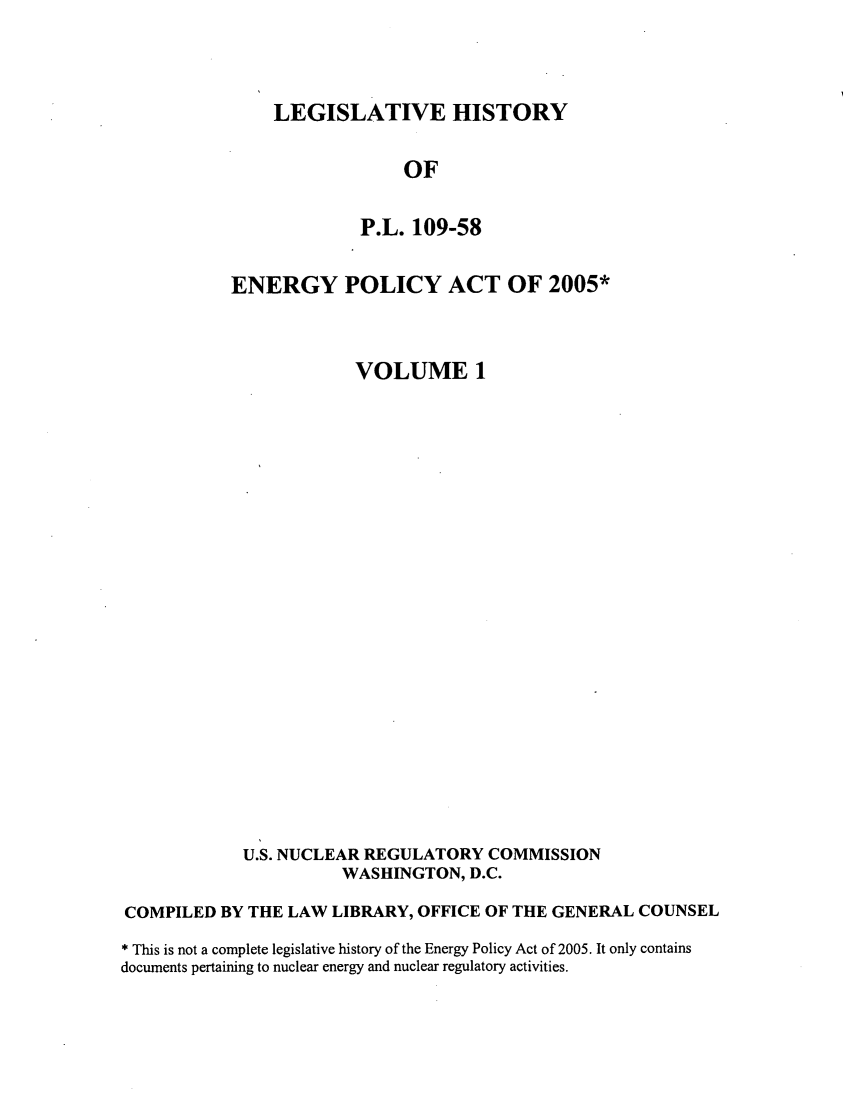 handle is hein.leghis/egypya0001 and id is 1 raw text is: LEGISLATIVE HISTORY

OF
P.L. 109-58
ENERGY POLICY ACT OF 2005*
VOLUME 1
U.S. NUCLEAR REGULATORY COMMISSION
WASHINGTON, D.C.
COMPILED BY THE LAW LIBRARY, OFFICE OF THE GENERAL COUNSEL
* This is not a complete legislative history of the Energy Policy Act of 2005. It only contains
documents pertaining to nuclear energy and nuclear regulatory activities.


