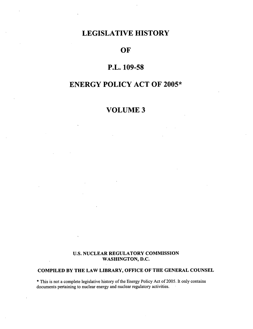 handle is hein.leghis/egypya0003 and id is 1 raw text is: LEGISLATIVE HISTORY

OF
P.L. 109-58
ENERGY POLICY ACT OF 2005*
VOLUME 3
U.S. NUCLEAR REGULATORY COMMISSION
WASHINGTON, D.C.
COMPILED BY THE LAW LIBRARY, OFFICE OF THE GENERAL COUNSEL
* This is not a complete legislative history of the Energy Policy Act of 2005. It only contains
documents pertaining to nuclear energy and nuclear regulatory activities.


