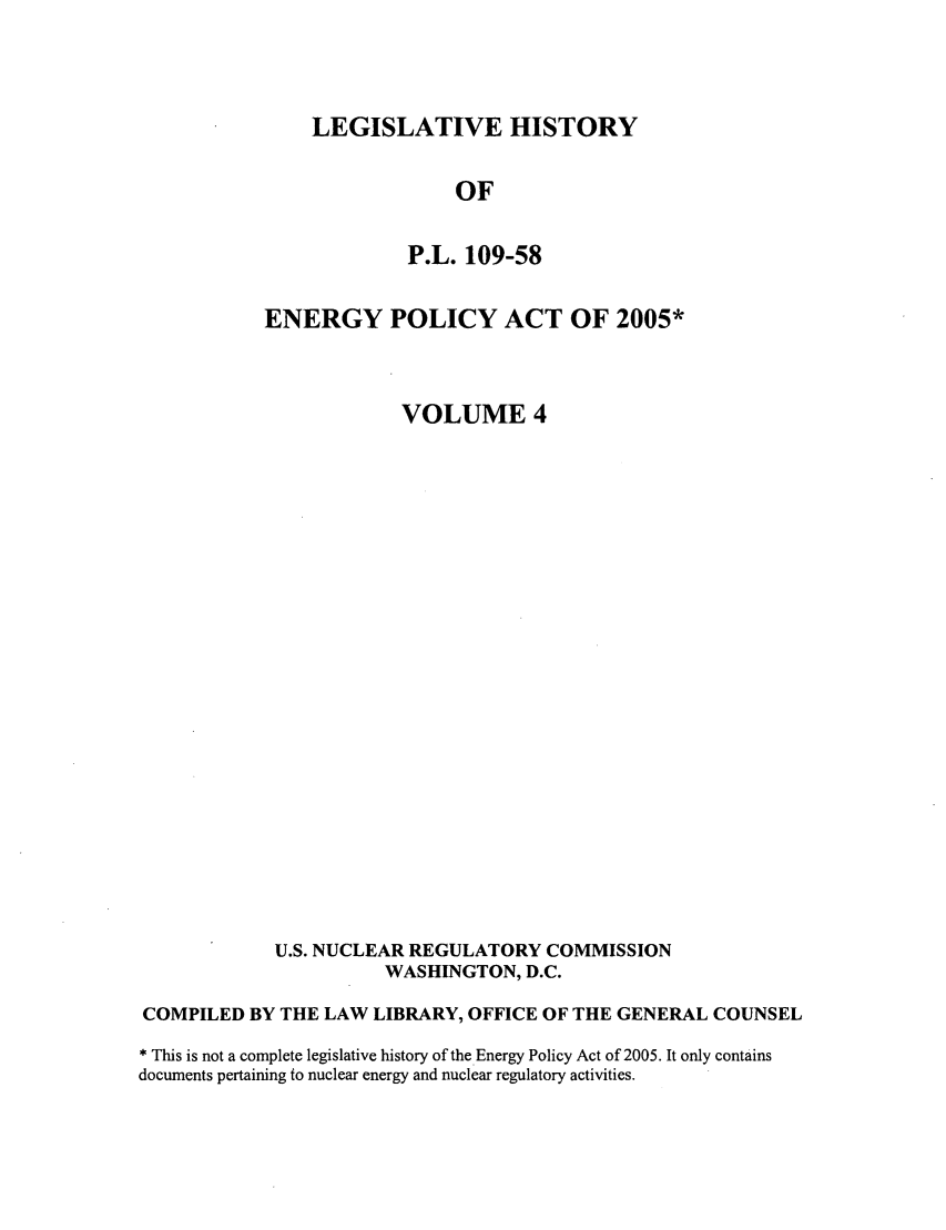 handle is hein.leghis/egypya0004 and id is 1 raw text is: LEGISLATIVE HISTORY
OF
P.L. 109-58

ENERGY POLICY ACT OF 2005*
VOLUME 4
U.S. NUCLEAR REGULATORY COMMISSION
WASHINGTON, D.C.
COMPILED BY THE LAW LIBRARY, OFFICE OF THE GENERAL COUNSEL
* This is not a complete legislative history of the Energy Policy Act of 2005. It only contains
documents pertaining to nuclear energy and nuclear regulatory activities.


