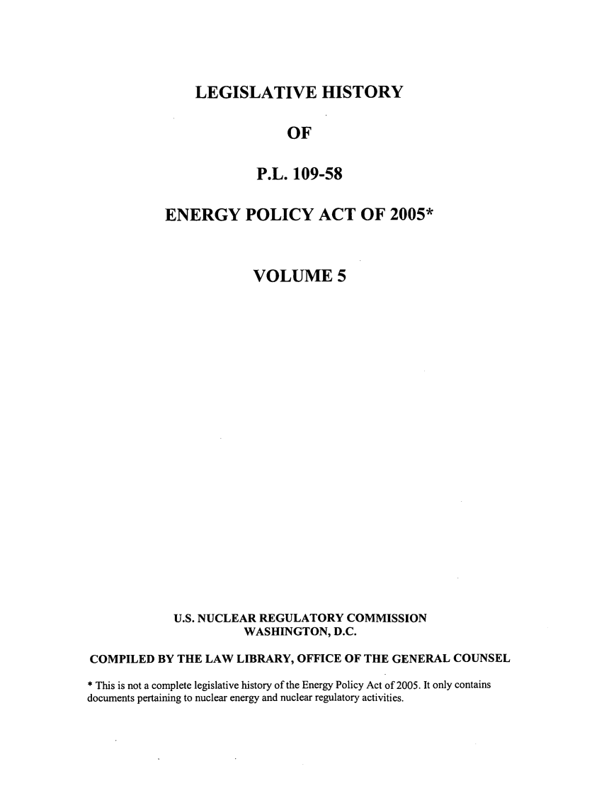 handle is hein.leghis/egypya0005 and id is 1 raw text is: LEGISLATIVE HISTORY

OF
P.L. 109-58
ENERGY POLICY ACT OF 2005*
VOLUME 5
U.S. NUCLEAR REGULATORY COMMISSION
WASHINGTON, D.C.
COMPILED BY THE LAW LIBRARY, OFFICE OF THE GENERAL COUNSEL
* This is not a complete legislative history of the Energy Policy Act of 2005. It only contains
documents pertaining to nuclear energy and nuclear regulatory activities.


