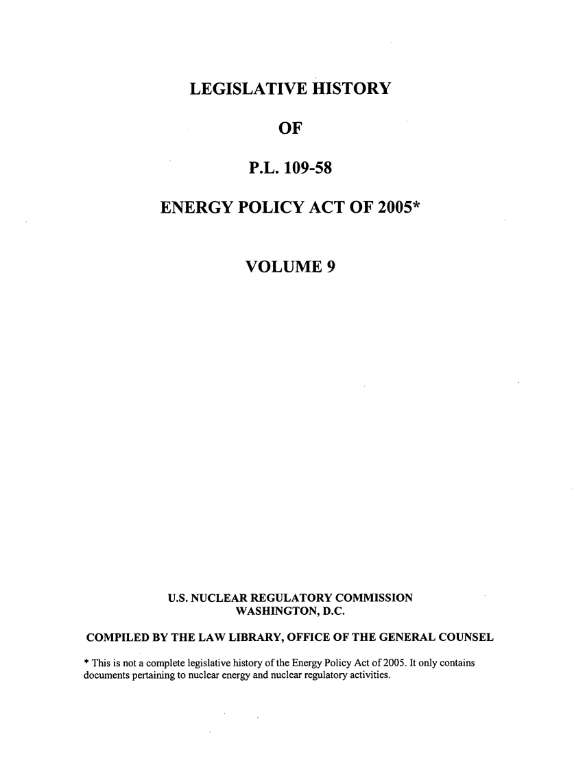 handle is hein.leghis/egypya0009 and id is 1 raw text is: LEGISLATIVE HISTORY

OF
P.L. 109-58
ENERGY POLICY ACT OF 2005*
VOLUME 9
U.S. NUCLEAR REGULATORY COMMISSION
WASHINGTON, D.C.
COMPILED BY THE LAW LIBRARY, OFFICE OF THE GENERAL COUNSEL
* This is not a complete legislative history of the Energy Policy Act of 2005. It only contains
documents pertaining to nuclear energy and nuclear regulatory activities.



