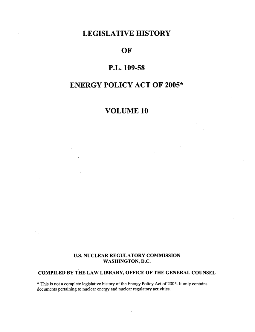 handle is hein.leghis/egypya0010 and id is 1 raw text is: LEGISLATIVE HISTORY

OF
P.L. 109-58
ENERGY POLICY ACT OF 2005*
VOLUME 10
U.S. NUCLEAR REGULATORY COMMISSION
WASHINGTON, D.C.
COMPILED BY THE LAW LIBRARY, OFFICE OF THE GENERAL COUNSEL
* This is not a complete legislative history of the Energy Policy Act of 2005. It only contains
documents pertaining to nuclear energy and nuclear regulatory activities.


